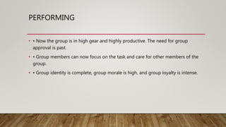 PERFORMING
• • Now the group is in high gear and highly productive. The need for group
approval is past.
• • Group members can now focus on the task and care for other members of the
group.
• • Group identity is complete, group morale is high, and group loyalty is intense.
 