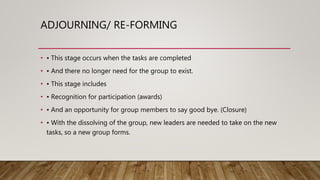 ADJOURNING/ RE-FORMING
• • This stage occurs when the tasks are completed
• • And there no longer need for the group to exist.
• • This stage includes
• • Recognition for participation (awards)
• • And an opportunity for group members to say good bye. (Closure)
• • With the dissolving of the group, new leaders are needed to take on the new
tasks, so a new group forms.
 