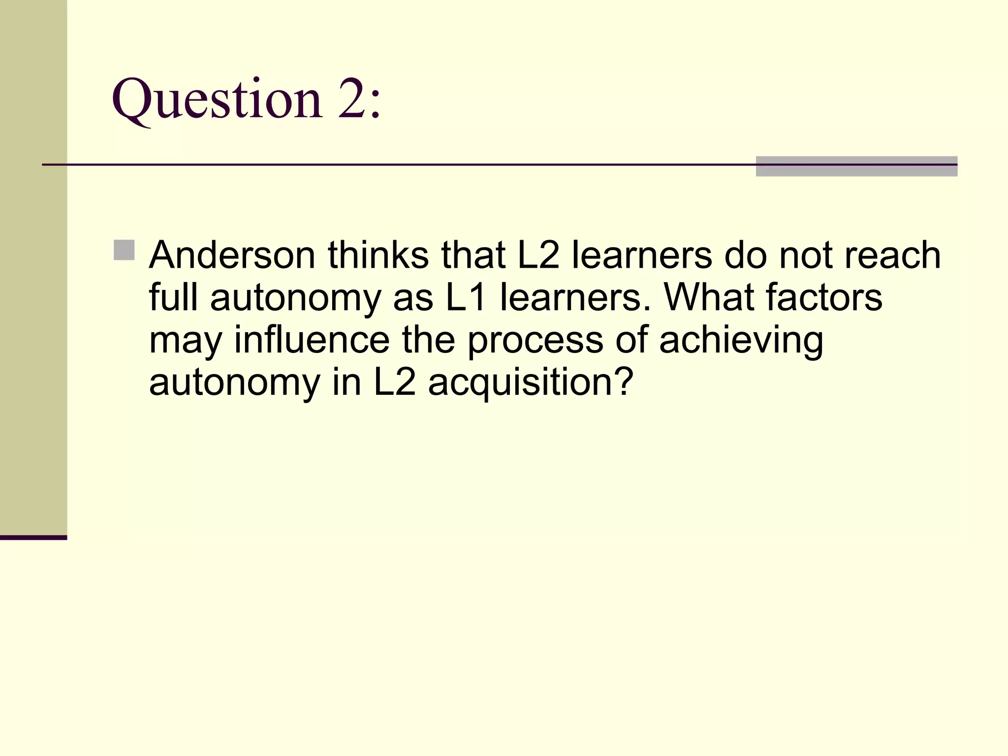 Question 2:
 Anderson thinks that L2 learners do not reach
full autonomy as L1 learners. What factors
may influence the process of achieving
autonomy in L2 acquisition?
 