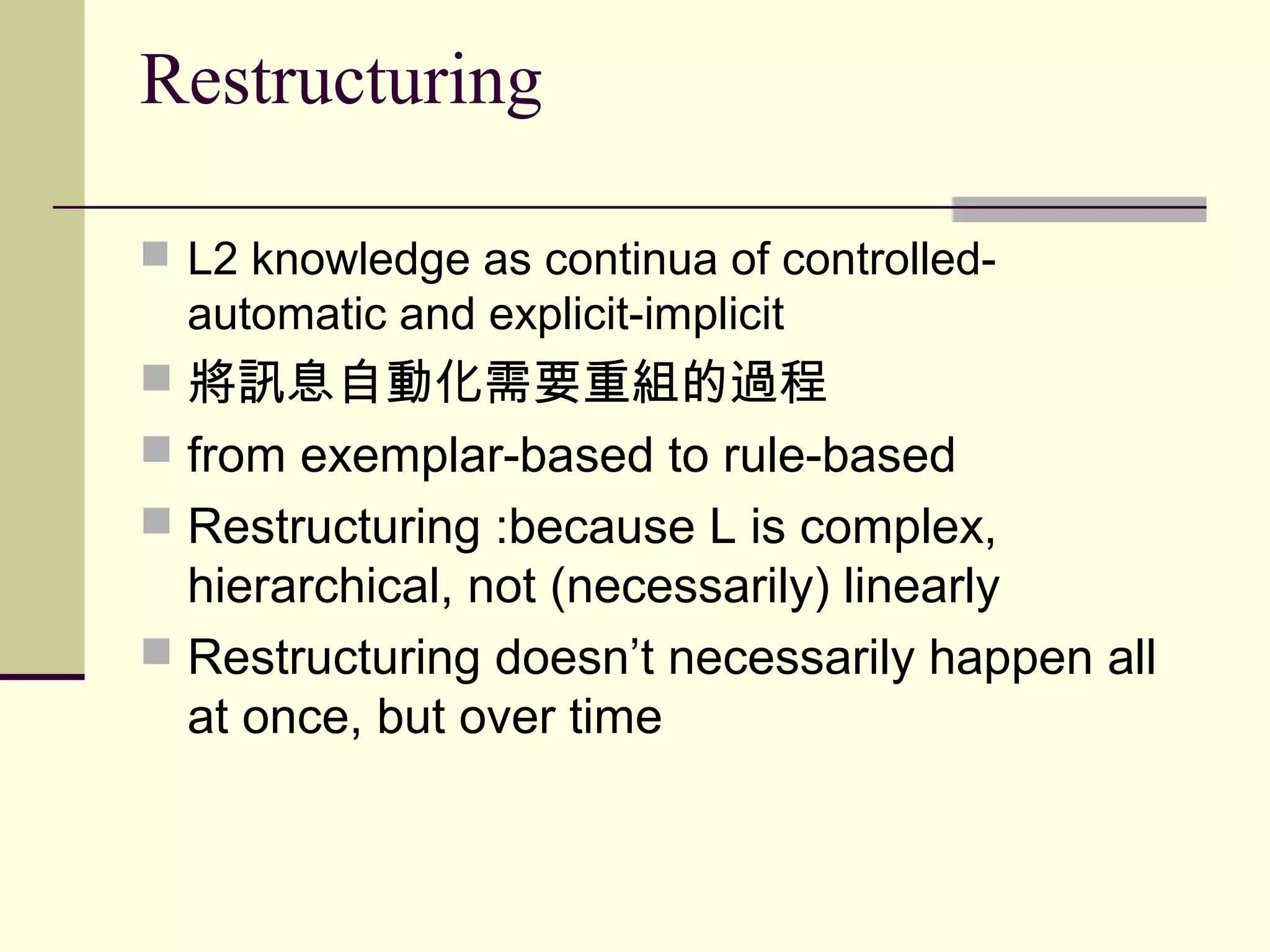 Restructuring
 L2 knowledge as continua of controlled-
automatic and explicit-implicit
 將訊息自動化需要重組的過程
 from exemplar-based to rule-based
 Restructuring :because L is complex,
hierarchical, not (necessarily) linearly
 Restructuring doesn’t necessarily happen all
at once, but over time
 