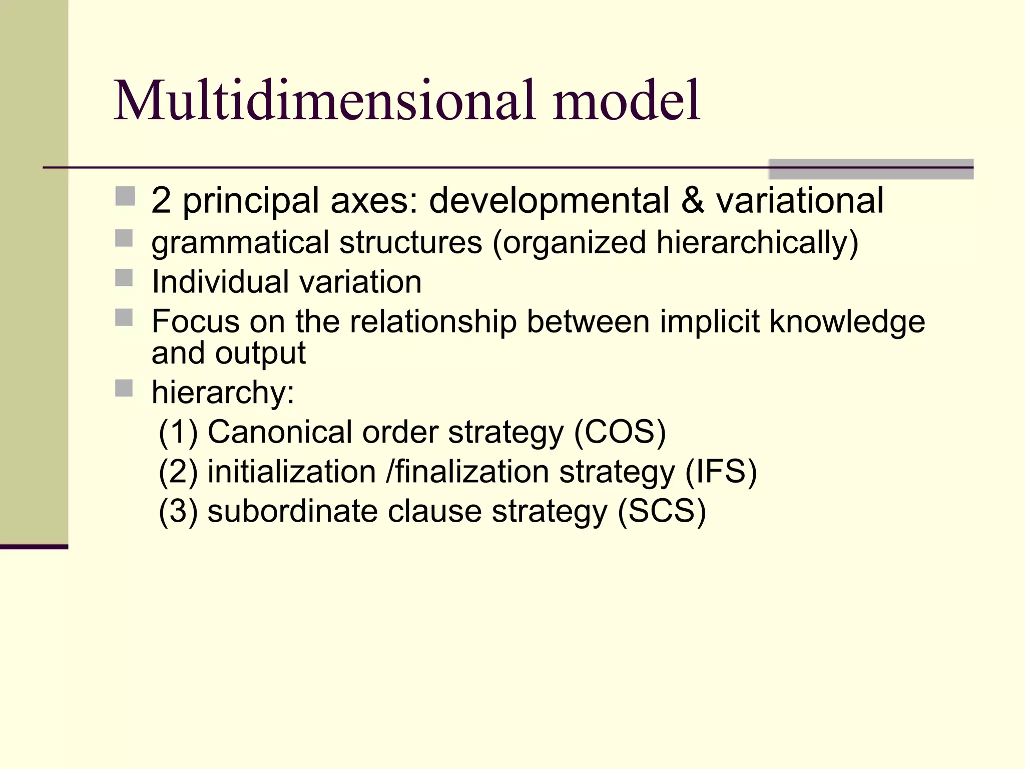 Multidimensional model
 2 principal axes: developmental & variational
 grammatical structures (organized hierarchically)
 Individual variation
 Focus on the relationship between implicit knowledge
and output
 hierarchy:
(1) Canonical order strategy (COS)
(2) initialization /finalization strategy (IFS)
(3) subordinate clause strategy (SCS)
 