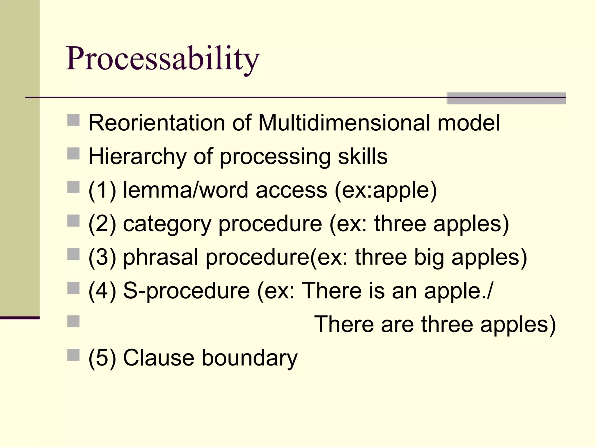 Processability
 Reorientation of Multidimensional model
 Hierarchy of processing skills
 (1) lemma/word access (ex:apple)
 (2) category procedure (ex: three apples)
 (3) phrasal procedure(ex: three big apples)
 (4) S-procedure (ex: There is an apple./
 There are three apples)
 (5) Clause boundary
 
