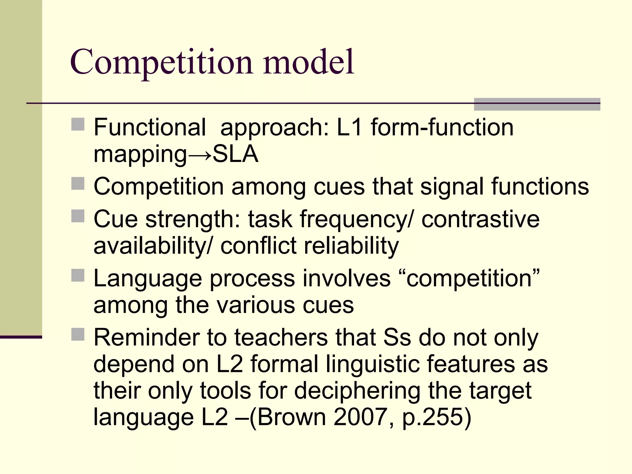 Competition model
 Functional approach: L1 form-function
mapping→SLA
 Competition among cues that signal functions
 Cue strength: task frequency/ contrastive
availability/ conflict reliability
 Language process involves “competition”
among the various cues
 Reminder to teachers that Ss do not only
depend on L2 formal linguistic features as
their only tools for deciphering the target
language L2 –(Brown 2007, p.255)
 