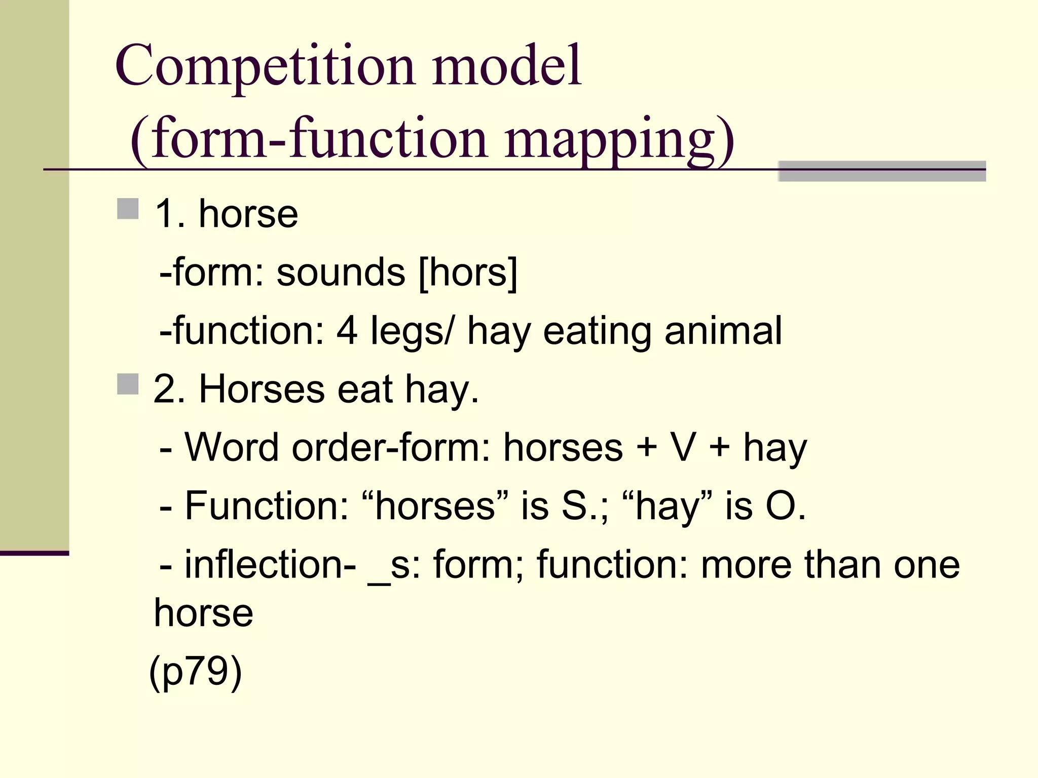 Competition model
(form-function mapping)
 1. horse
-form: sounds [hors]
-function: 4 legs/ hay eating animal
 2. Horses eat hay.
- Word order-form: horses + V + hay
- Function: “horses” is S.; “hay” is O.
- inflection- _s: form; function: more than one
horse
(p79)
 