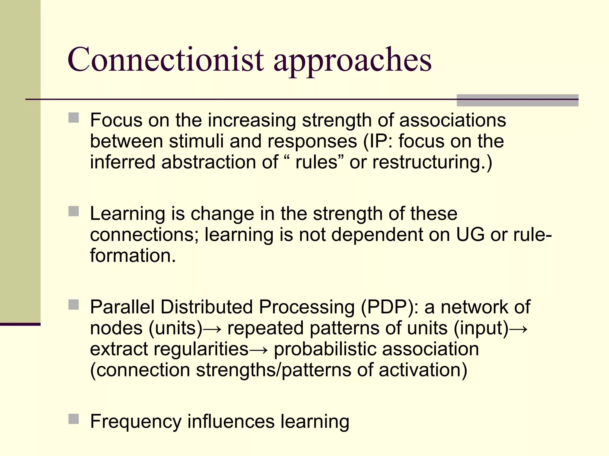 Connectionist approaches
 Focus on the increasing strength of associations
between stimuli and responses (IP: focus on the
inferred abstraction of “ rules” or restructuring.)
 Learning is change in the strength of these
connections; learning is not dependent on UG or rule-
formation.
 Parallel Distributed Processing (PDP): a network of
nodes (units)→ repeated patterns of units (input)→
extract regularities→ probabilistic association
(connection strengths/patterns of activation)
 Frequency influences learning
 