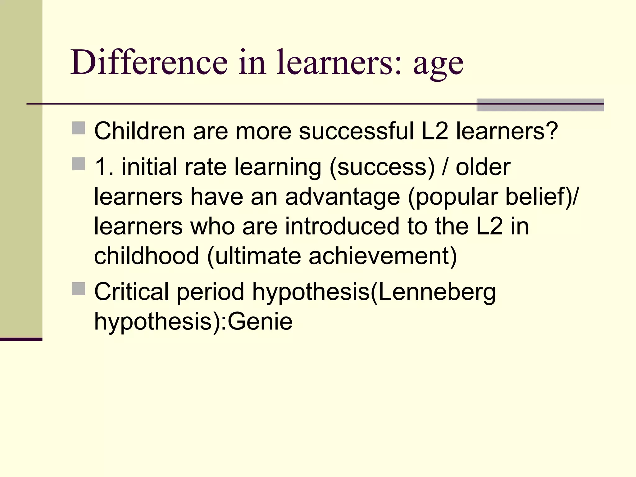 Difference in learners: age
 Children are more successful L2 learners?
 1. initial rate learning (success) / older
learners have an advantage (popular belief)/
learners who are introduced to the L2 in
childhood (ultimate achievement)
 Critical period hypothesis(Lenneberg
hypothesis):Genie
 