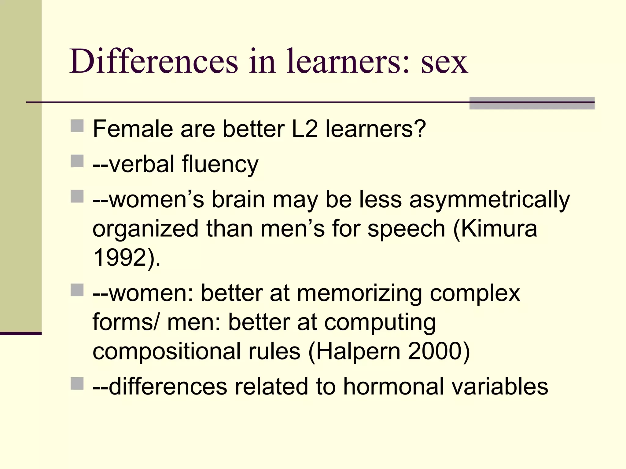 Differences in learners: sex
 Female are better L2 learners?
 --verbal fluency
 --women’s brain may be less asymmetrically
organized than men’s for speech (Kimura
1992).
 --women: better at memorizing complex
forms/ men: better at computing
compositional rules (Halpern 2000)
 --differences related to hormonal variables
 