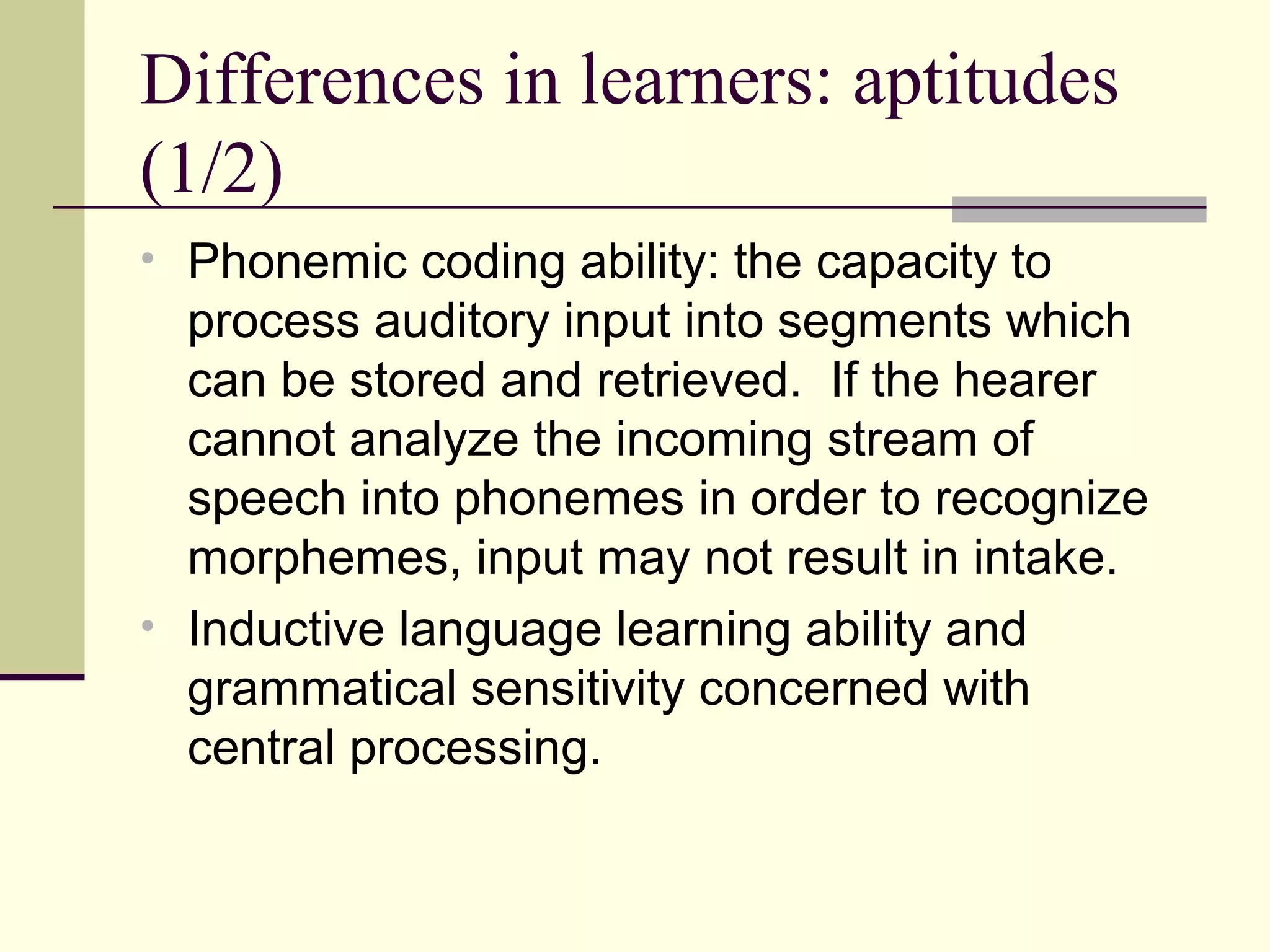 Differences in learners: aptitudes
(1/2)
• Phonemic coding ability: the capacity to
process auditory input into segments which
can be stored and retrieved. If the hearer
cannot analyze the incoming stream of
speech into phonemes in order to recognize
morphemes, input may not result in intake.
• Inductive language learning ability and
grammatical sensitivity concerned with
central processing.
 