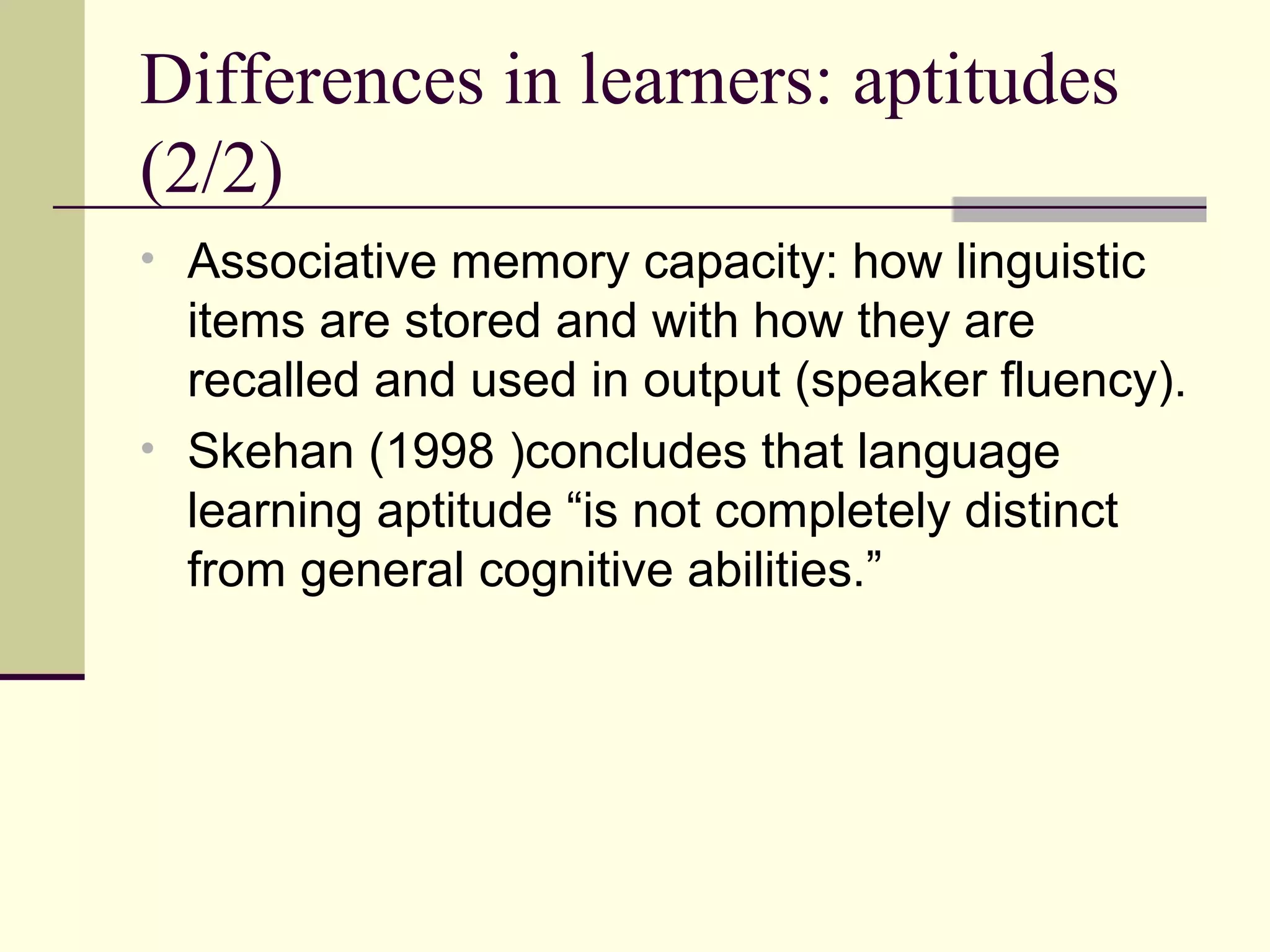 Differences in learners: aptitudes
(2/2)
• Associative memory capacity: how linguistic
items are stored and with how they are
recalled and used in output (speaker fluency).
• Skehan (1998 )concludes that language
learning aptitude “is not completely distinct
from general cognitive abilities.”
 
