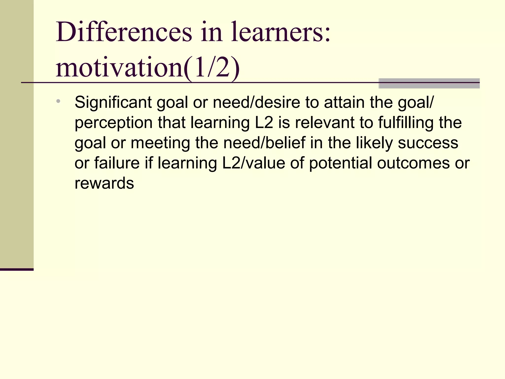 Differences in learners:
motivation(1/2)
• Significant goal or need/desire to attain the goal/
perception that learning L2 is relevant to fulfilling the
goal or meeting the need/belief in the likely success
or failure if learning L2/value of potential outcomes or
rewards
 