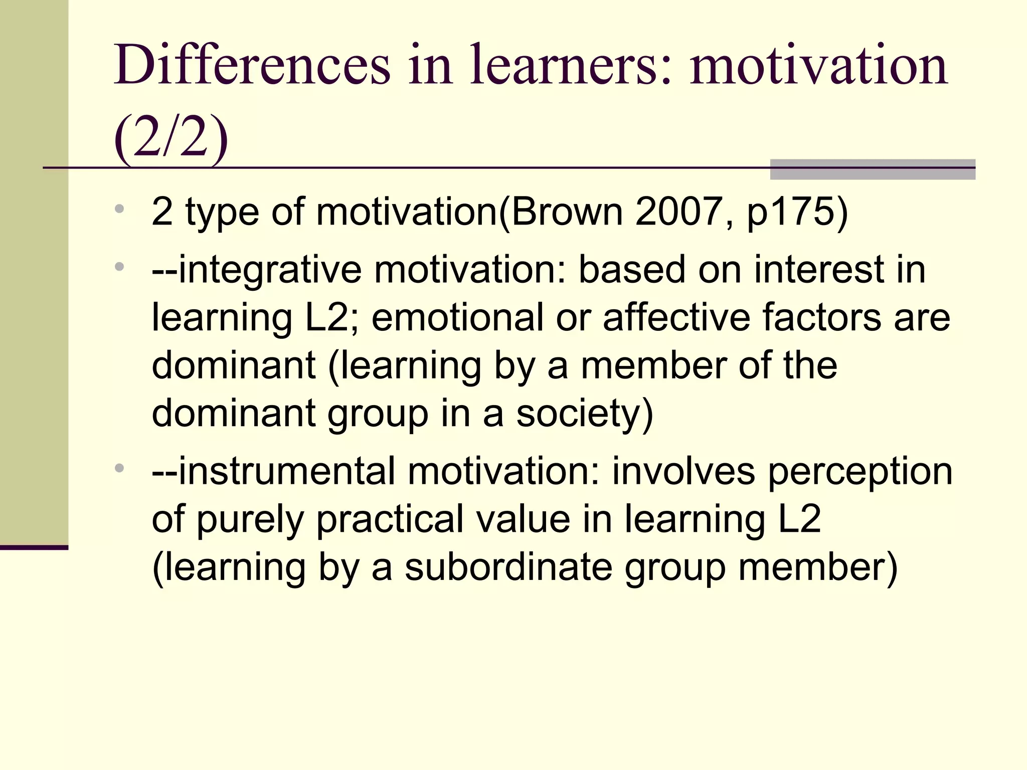 Differences in learners: motivation
(2/2)
• 2 type of motivation(Brown 2007, p175)
• --integrative motivation: based on interest in
learning L2; emotional or affective factors are
dominant (learning by a member of the
dominant group in a society)
• --instrumental motivation: involves perception
of purely practical value in learning L2
(learning by a subordinate group member)
 