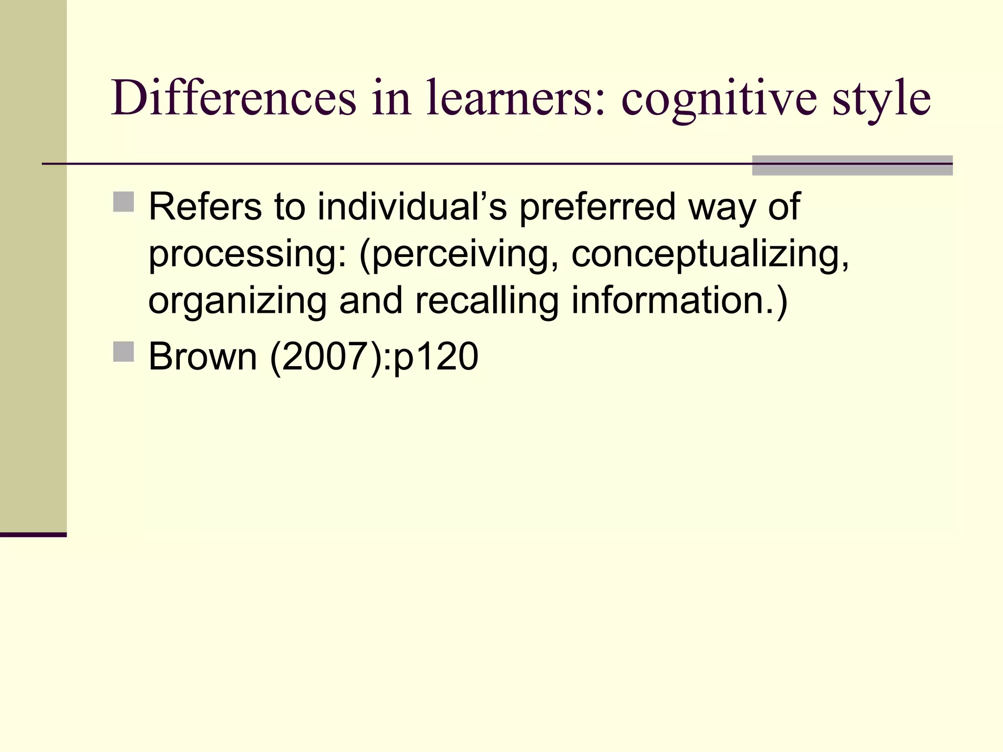 Differences in learners: cognitive style
 Refers to individual’s preferred way of
processing: (perceiving, conceptualizing,
organizing and recalling information.)
 Brown (2007):p120
 