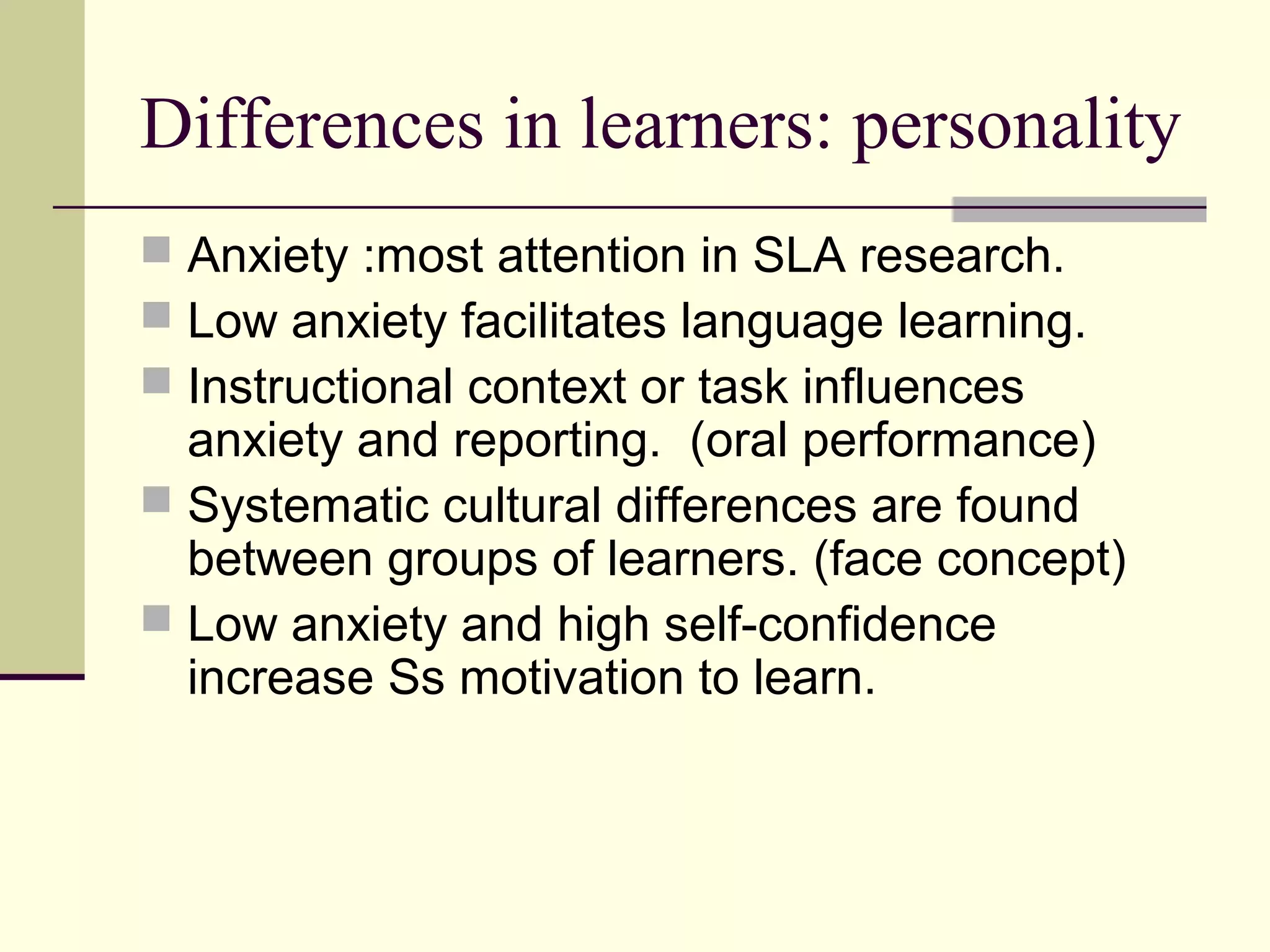 Differences in learners: personality
 Anxiety :most attention in SLA research.
 Low anxiety facilitates language learning.
 Instructional context or task influences
anxiety and reporting. (oral performance)
 Systematic cultural differences are found
between groups of learners. (face concept)
 Low anxiety and high self-confidence
increase Ss motivation to learn.
 
