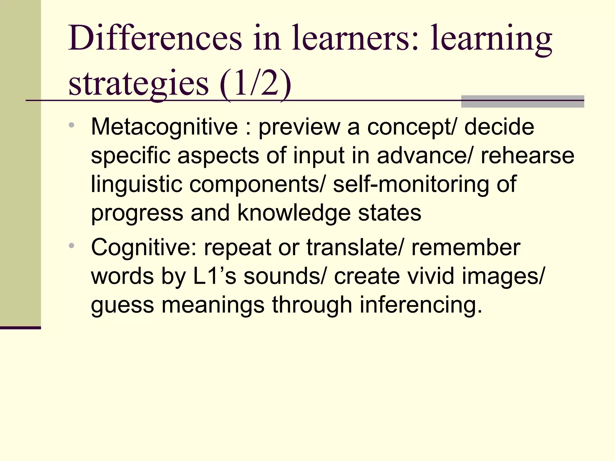 Differences in learners: learning
strategies (1/2)
• Metacognitive : preview a concept/ decide
specific aspects of input in advance/ rehearse
linguistic components/ self-monitoring of
progress and knowledge states
• Cognitive: repeat or translate/ remember
words by L1’s sounds/ create vivid images/
guess meanings through inferencing.
 
