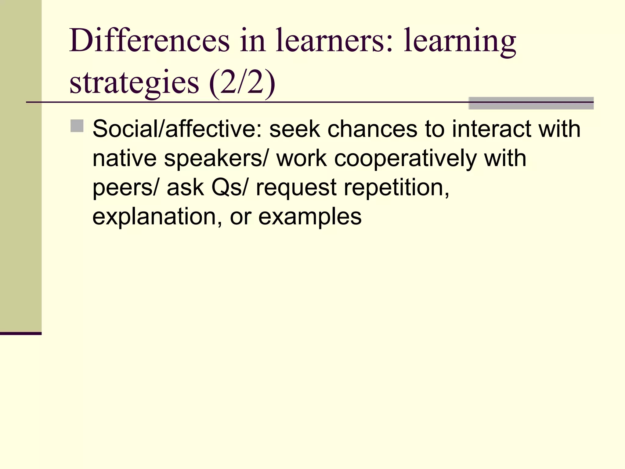 Differences in learners: learning
strategies (2/2)
 Social/affective: seek chances to interact with
native speakers/ work cooperatively with
peers/ ask Qs/ request repetition,
explanation, or examples
 