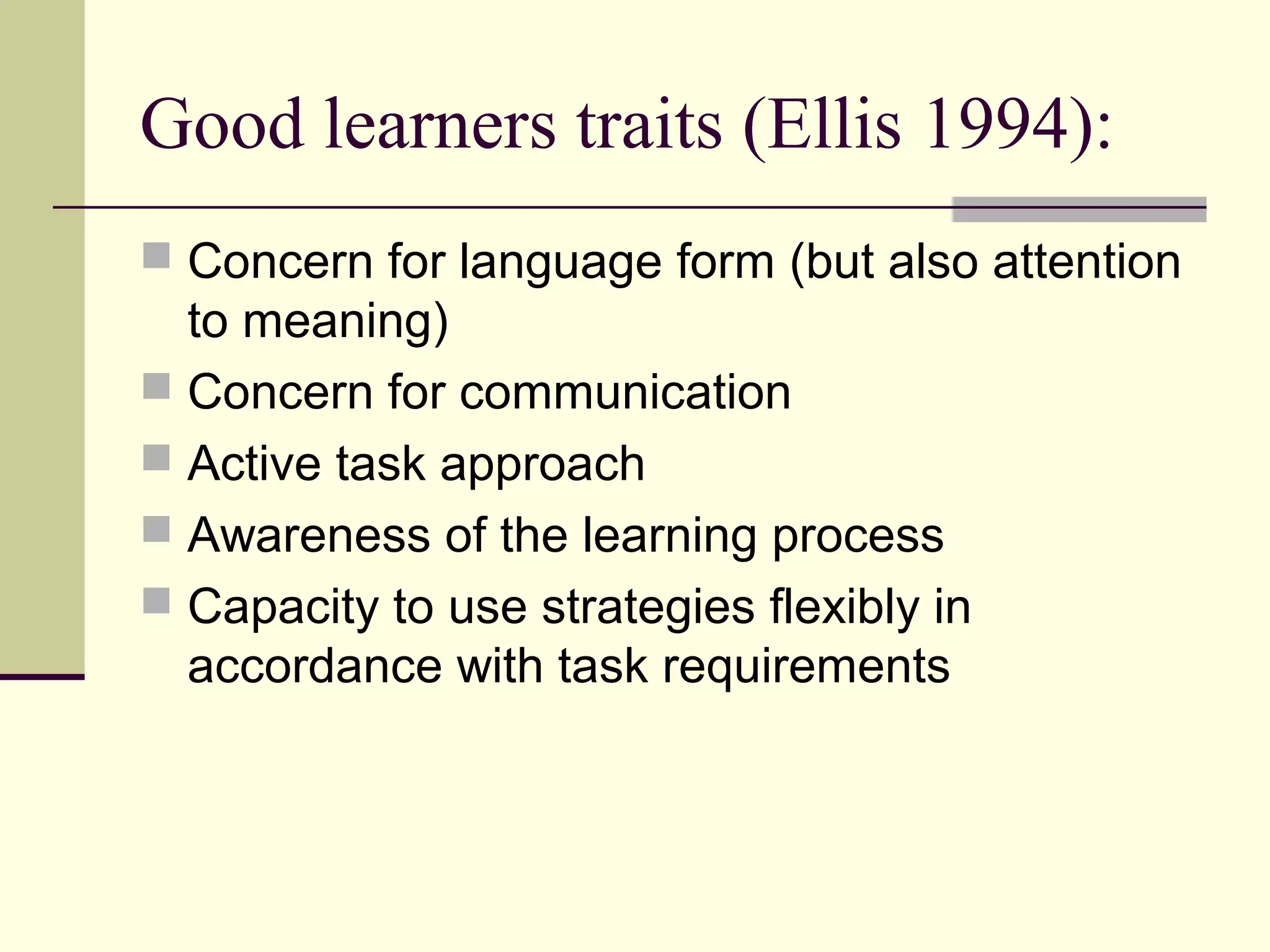 Good learners traits (Ellis 1994):
 Concern for language form (but also attention
to meaning)
 Concern for communication
 Active task approach
 Awareness of the learning process
 Capacity to use strategies flexibly in
accordance with task requirements
 