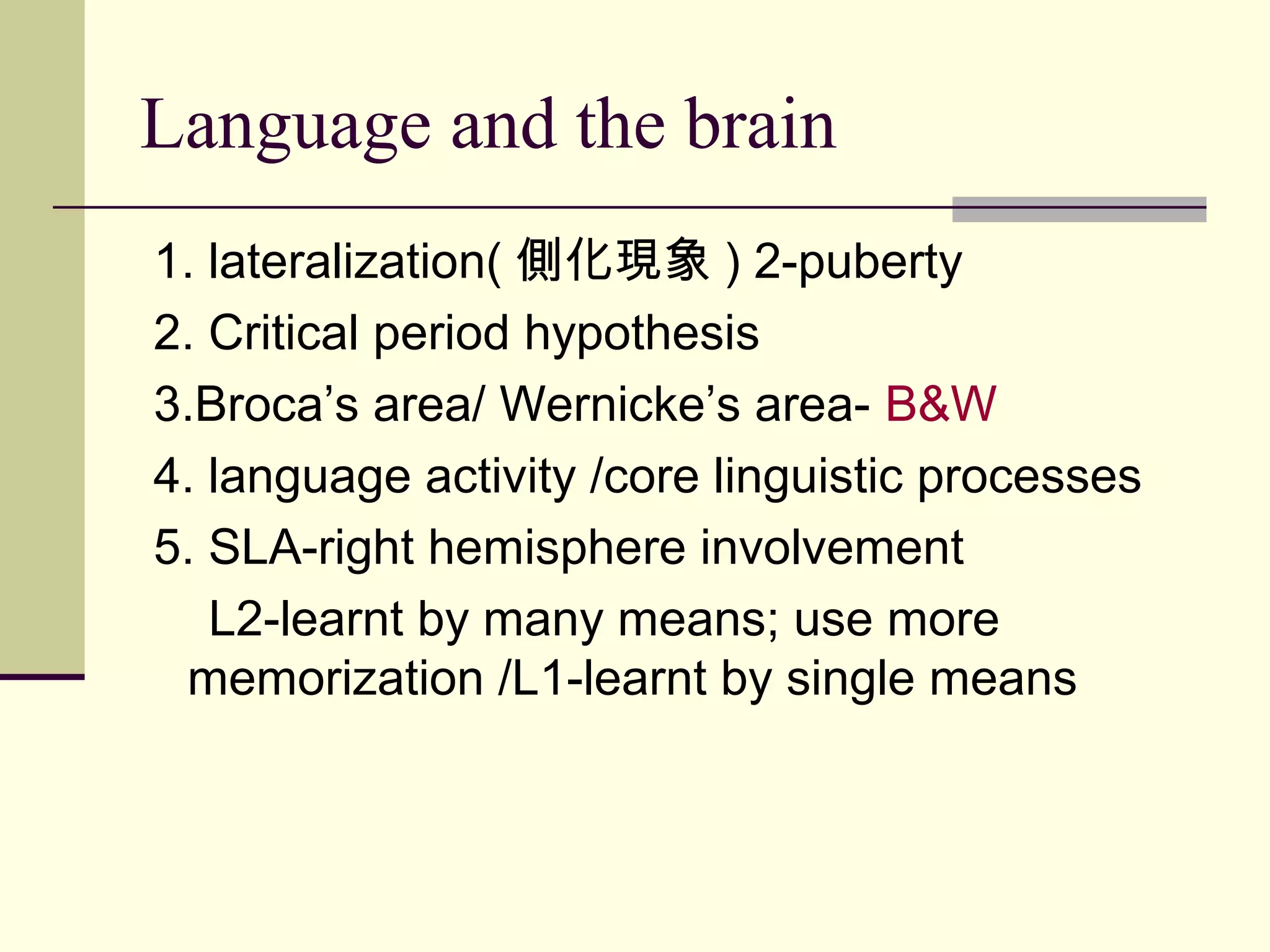 Language and the brain
1. lateralization( 側化現象 ) 2-puberty
2. Critical period hypothesis
3.Broca’s area/ Wernicke’s area- B&W
4. language activity /core linguistic processes
5. SLA-right hemisphere involvement
L2-learnt by many means; use more
memorization /L1-learnt by single means
 