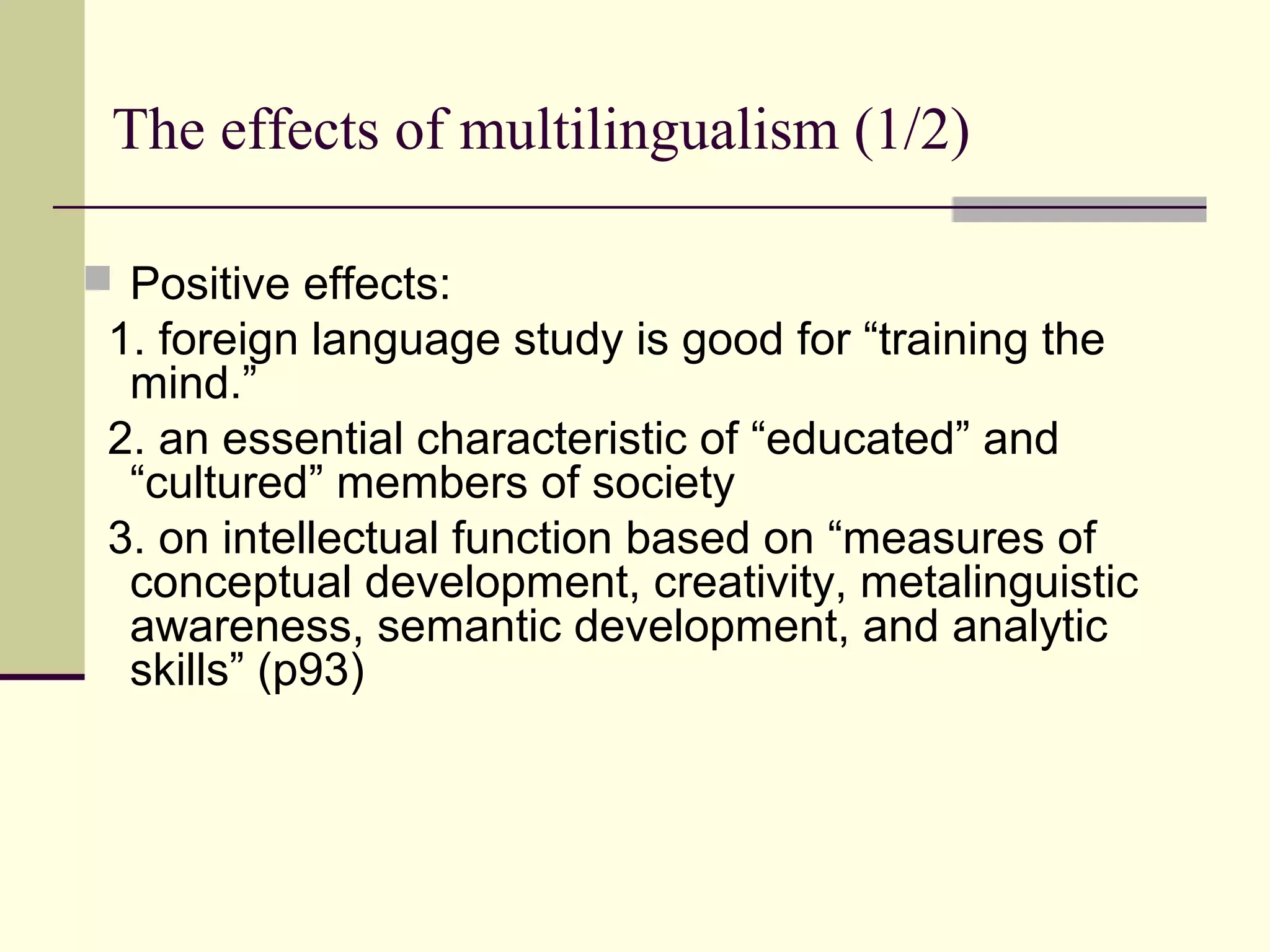 The effects of multilingualism (1/2)
 Positive effects:
1. foreign language study is good for “training the
mind.”
2. an essential characteristic of “educated” and
“cultured” members of society
3. on intellectual function based on “measures of
conceptual development, creativity, metalinguistic
awareness, semantic development, and analytic
skills” (p93)
 