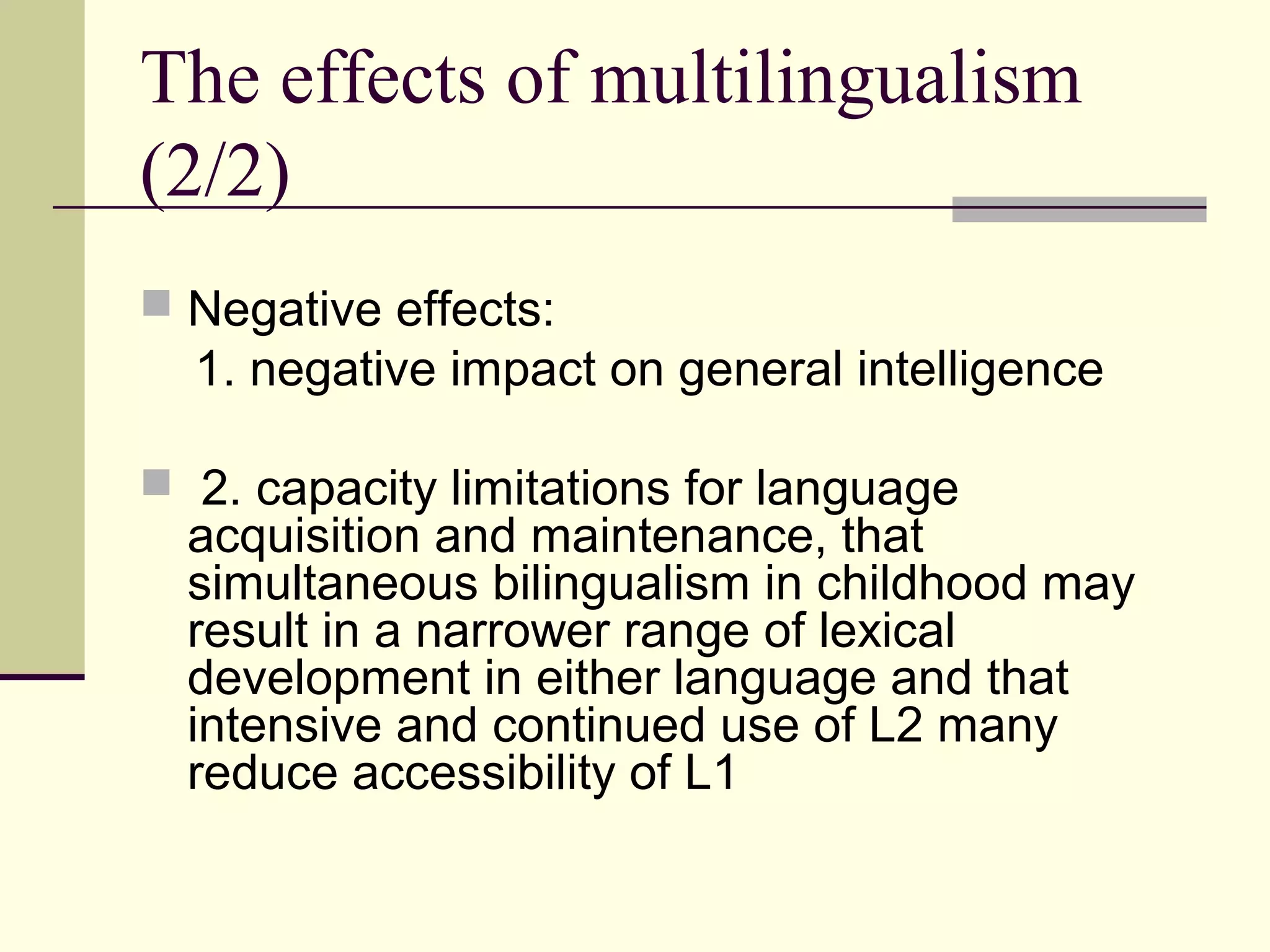 The effects of multilingualism
(2/2)
 Negative effects:
1. negative impact on general intelligence
 2. capacity limitations for language
acquisition and maintenance, that
simultaneous bilingualism in childhood may
result in a narrower range of lexical
development in either language and that
intensive and continued use of L2 many
reduce accessibility of L1
 