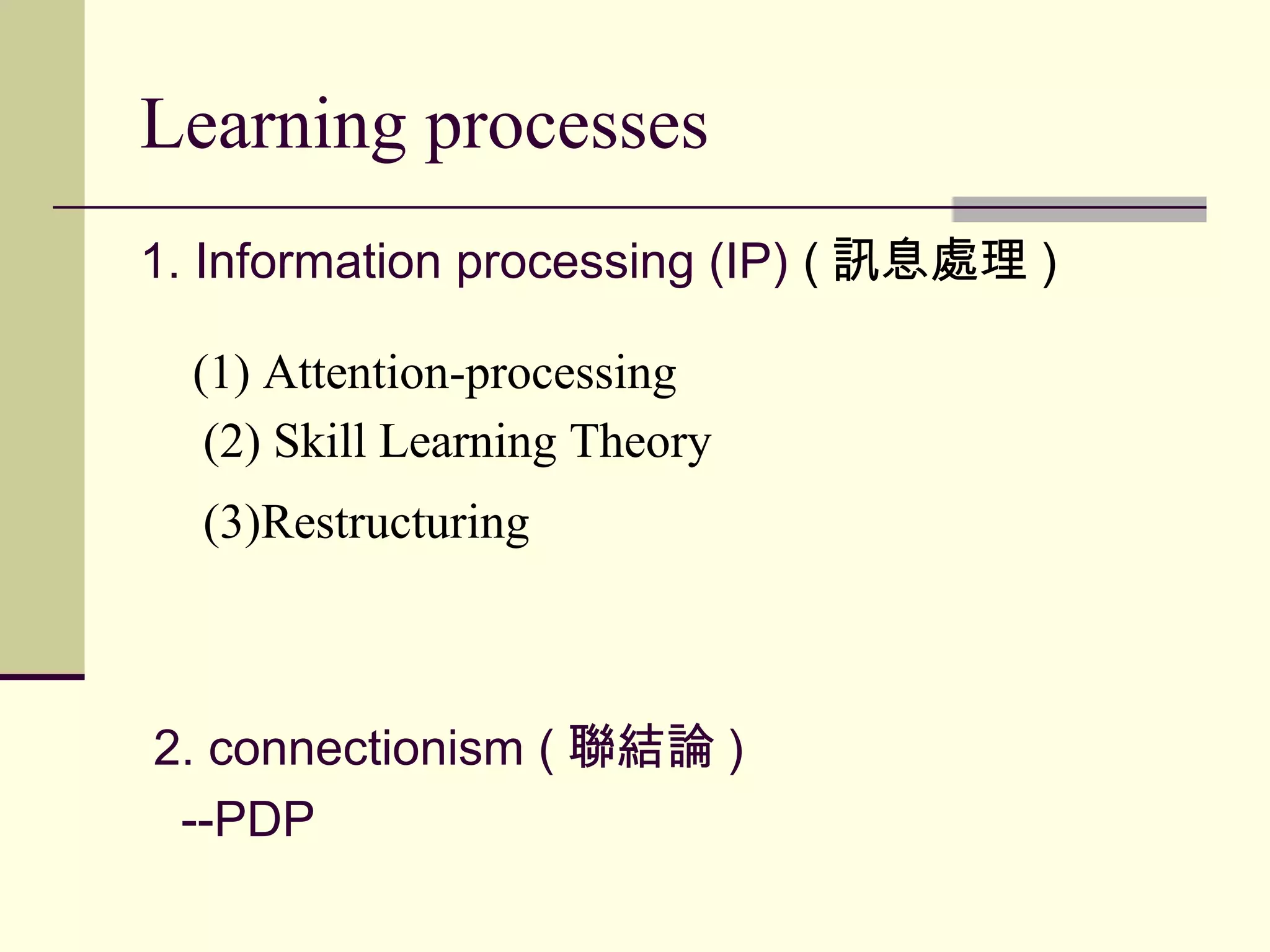 Learning processes
1. Information processing (IP) ( 訊息處理 )
(1) Attention-processing
(2) Skill Learning Theory
(3)Restructuring
2. connectionism ( 聯結論 )
--PDP
 