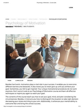6/13/2019 Psychology of Motivation - Course Gate
https://coursegate.co.uk/course/psychology-of-motivation/ 1/13
( 7 REVIEWS )
HOME / COURSE / EMPLOYABILITY / VIDEO COURSE / PSYCHOLOGY / PSYCHOLOGY OF MOTIVATION
Psychology of Motivation
386 STUDENTS
Besides hard work, motivation plays a vital role in your success. It enables you to overcome
di erent barriers and obstacles. It also insists you to never give up until you achieve your
goal. Sometimes, you fail to get inspired. Your unique motivational procedures do not work
anymore. Don’t worry! Look at our Psychology of Motivation course and learn all e ective
techniques to inspire you again to reach your goal.
The contents of the course teach you how to set your goal, mind, and plan considering the
circumstances. Besides, it instructs you how to distinguish the situation to take right decision
decreasing your stress and cling to your aim. Additionally, it enhances your mental ability to
overcome fear and bring the utmost success.
HOME CURRICULUM REVIEWS
LOGIN
 