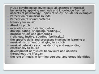 Music psychologists investigate all aspects of musical
    behavior by applying methods and knowledge from all
    aspects of psychology. Topics of study include for example:
   Perception of musical sounds
   Perception of sound patterns
   Memory for music
   Absolute pitch
   everyday music listening (while
    driving, eating, shopping, reading...)
   musical rituals and gatherings
    (religious, festive, sporting, political...)
   the specific skills and processes involved in learning a
    musical instrument or singing in a choir
   musical behaviors such as dancing and responding
    emotionally to music
   development of musical behaviours and abilities
    throughout the lifespan
   the role of music in forming personal and group identities
 