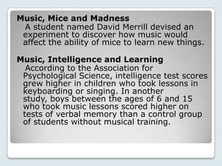 Music, Mice and Madness
 A student named David Merrill devised an
 experiment to discover how music would
 affect the ability of mice to learn new things.

Music, Intelligence and Learning
  According to the Association for
 Psychological Science, intelligence test scores
 grew higher in children who took lessons in
 keyboarding or singing. In another
 study, boys between the ages of 6 and 15
 who took music lessons scored higher on
 tests of verbal memory than a control group
 of students without musical training.
 