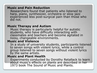 Music and Pain Reduction
 Researchers found that patients who listened to
 harp, piano, synthesizer, orchestra or slow jazz
 experienced less post-surgical pain than those who
 did not.

Music Therapy and Autism
 Music therapy is particularly helpful for autistic
 students, who have difficulty interacting with
 classmates and teachers and become agitated in
 noisy, changeable environments.
Music and Violence
 In a study of university students, participants listened
 to seven songs with violent lyrics, while a control
 group listened to seven songs without violent lyrics
 by the same artists.
Music and Plant Health
 Experiments conducted by Dorothy Retallack to learn
 about music's effects on plants are described in her
 1973 book The Sound of Music and Plants.
 
