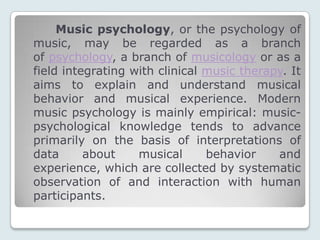 Music psychology, or the psychology of
music, may be regarded as a branch
of psychology, a branch of musicology or as a
field integrating with clinical music therapy. It
aims to explain and understand musical
behavior and musical experience. Modern
music psychology is mainly empirical: music-
psychological knowledge tends to advance
primarily on the basis of interpretations of
data      about    musical      behavior    and
experience, which are collected by systematic
observation of and interaction with human
participants.
 