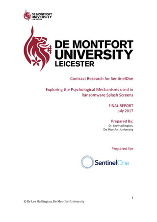 1
© Dr Lee Hadlington, De Montfort University
Contract Research for SentinelOne
Exploring the Psychological Mechanisms used in
Ransomware Splash Screens
FINAL REPORT
July 2017
Prepared By:
Dr. Lee Hadlington,
De Montfort University
Prepared for
 