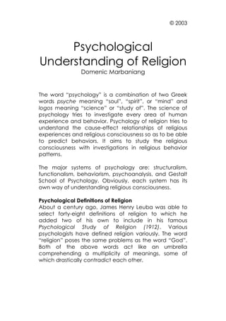 © 2003

Psychological
Understanding of Religion
Domenic Marbaniang

The word “psychology” is a combination of two Greek
words psyche meaning “soul”, “spirit”, or “mind” and
logos meaning “science” or “study of”. The science of
psychology tries to investigate every area of human
experience and behavior. Psychology of religion tries to
understand the cause-effect relationships of religious
experiences and religious consciousness so as to be able
to predict behaviors. It aims to study the religious
consciousness with investigations in religious behavior
patterns.
The major systems of psychology are: structuralism,
functionalism, behaviorism, psychoanalysis, and Gestalt
School of Psychology. Obviously, each system has its
own way of understanding religious consciousness.
Psychological Definitions of Religion
About a century ago, James Henry Leuba was able to
select forty-eight definitions of religion to which he
added two of his own to include in his famous
Psychological Study of Religion (1912). Various
psychologists have defined religion variously. The word
“religion” poses the same problems as the word “God”.
Both of the above words act like an umbrella
comprehending a multiplicity of meanings, some of
which drastically contradict each other.

 