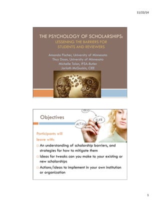 11/22/14 
1 
THE PSYCHOLOGY OF SCHOLARSHIPS: 
LESSENING THE BARRIERS FOR 
STUDENTS AND REVIEWERS 
Amanda Fischer, University of Minnesota 
Thuy Doan, University of Minnesota 
Michelle Tolan, IFSA-Butler 
Jarlath McGuckin, CIEE 
Objectives 
Participants will 
leave with: 
¨ An understanding of scholarship barriers, and 
strategies for how to mitigate them 
¨ Ideas for tweaks can you make to your existing or 
new scholarships 
¨ Actions/ideas to implement in your own institution 
or organization 
 