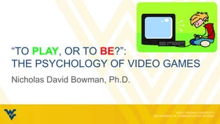 “TO PLAY, OR TO BE?”:
THE PSYCHOLOGY OF VIDEO GAMES
Nicholas David Bowman, Ph.D.
 