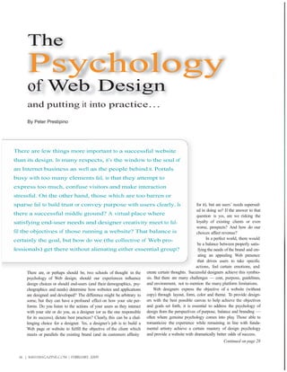 The
        Psychology
        of Web Design
        and putting it into practice…
        By Peter Prestipino




There are few things more important to a successful website
than its design. In many respects, it’s the window to the soul of
an Internet business as well as the people behind it. Portals
busy with too many elements fail, in that they attempt to
express too much, confuse visitors and make interaction
stressful. On the other hand, those which are too barren or
sparse fail to build trust or convey purpose with users clearly. Is                                       for it), but are users’ needs supersed-
                                                                                                          ed in doing so? If the answer to that
there a successful middle ground? A virtual place where                                                   question is yes, are we risking the
satisfying end-user needs and designer creativity meet to ful-                                            loyalty of existing clients or even
                                                                                                          worse, prospects? And how do our
fill the objectives of those running a website? That balance is                                           choices affect revenue?
certainly the goal, but how do we (the collective of Web pro-                                                    In a perfect world, there would
                                                                                                           be a balance between properly satis-
fessionals) get there without alienating either essential group?                                           fying the needs of the brand and cre-
                                                                                                           ating an appealing Web presence
                                                                                                           that drives users to take specific
                                                                                                          actions, feel certain emotions, and
       There are, or perhaps should be, two schools of thought in the create certain thoughts. Successful designers achieve this symbio-
       psychology of Web design; should our experiences influence sis. But there are many challenges — cost, purpose, guidelines,
       design choices or should end-users (and their demographics, psy- and environment, not to mention the many platform limitations.
       chographics and needs) determine how websites and applications             Web designers express the objective of a website (without
       are designed and developed? The difference might be arbitrary to copy) through layout, form, color and theme. To provide design-
       some, but they can have a profound effect on how your site per- ers with the best possible canvas to help achieve the objectives
       forms. Do you listen to the actions of your users as they interact and goals set forth, it is essential to address the psychology of
       with your site or do you, as a designer (or as the one responsible design from the perspectives of purpose, balance and branding —
       for its success), dictate best practices? Clearly, this can be a chal- often where genuine psychology comes into play Those able to
                                                                                                                                  .
       lenging choice for a designer. Yes, a designer’s job is to build a romanticize the experience while remaining in line with funda-
       Web page or website to fulfill the objective of the client which mental artistry achieve a certain mastery of design psychology
       meets or parallels the existing brand (and its customers affinity      and provide a website with dramatically better odds of success.
                                                                                                                           Continued on page 28


   26 | WEBSITE MAGAZINE.com | FEBRUARY 2009
 
