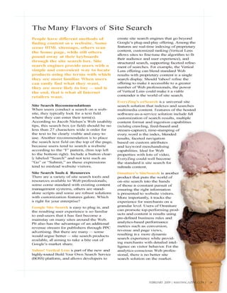 The Many Flavors of Site Search
People have different methods of                create site search engines that go beyond
finding content on a website. Some              Google’s plug-and-play offering. Among the
scour HTML sitemaps, others scan                features are real-time indexing of proprietary
                                                content, customized ranking (Vertical Lens
the home page, while still others
                                                allows sites to fine-tune the algorithm to fit
pound away at their keyboards
                                                their audience and user experience), and
through the site search box. Site               structured search, supporting faceted refine-
search engines provide users with a             ment of searches. For example, the Vertical
simple and convenient way to locate             Lens offering can blend standard Web
products using the terms with which             results with proprietary content in a single
they are most familiar When users
                       .                        search display. Should Yahoo! refine the
can easily find what they want,                 offering to make it accessible to a greater
they are more likely to buy — and in            number of Web professionals, the power
the end, that is what all Internet              of Vertical Lens could make it a viable
retailers want.                                 contender in the world of site search.
                                                EveryZing’s ezSearch is a universal site
Site Search Recommendations                     search solution that indexes and searches
When users conduct a search on a web-           multimedia content. Features of the hosted
site, they typically look for a text field      software-as-a-service solution include full
where they can enter their term(s).             customization of search results, multiple
According to Jacob Nielsen’s Web usability      content format and ingestion capabilities
tips, this search box (or field) should be no   (including crawling, feed-based and
less than 27 characters wide in order for       stream-capture), time-stamping of
the text to be clearly visible and easy to      every word in the index, blended
use. Another recommendation is to place         results, faceted navigation
the search text field on the top of the page,   based on custom attributes
because users tend to search a website          and keyword merchandising
according to the “F” pattern, (from top left    capabilities. Ideal for Web
to the bottom right). Include a button clear-   properties with lots of video,
ly labeled “Search” and not text such as        EveryZing could well become
“Go” or “Submit,” as these expressions          the standard in site search for
tend to mislead website visitors.               multimedia content.
Site Search Tools & Resources                   Omniture’s SiteSearch is another
There are a variety of site search tools and    product that puts the world of
resources available to Web professionals;       on-site search into the hands
some come standard with existing content        of those in constant pursuit of
management systems, others are stand-           ensuring the right information
alone scripts and some are robust solutions     is presented to website visitors.
with customization features galore. Which       More importantly, it tracks the
is right for your enterprise?                   experience for merchants on a
Google Site Search is easy to plug in, and      granular level. Users of Omniture
the resulting user experience is so familiar    can promote top-performing prod-
to end-users that it has fast become a          ucts and content in results using
mainstay on many sites around the Web.          pre-defined business rules and
PIt also has the advantage of an additional     analytics-based performance
revenue stream for publishers through PPC       metrics such as conversion,
advertising. But there are many — some          revenue and page views,
would argue better — site search products       resulting in a more dynamic
available, all aiming to take a bite out of     search experience while provid-
Google’s market share.                          ing merchants with detailed intel-
                                                ligence on visitor behavior. For the
Yahoo! Vertical Lens is part of the new and     analytics-conscious Web profes-
highly-touted Build Your Own Search Service     sional, there is no better site
(BOSS) platform, and allows developers to       search solution on the market.




                                                                  FEBRUARY 2009 | WEBSITE MAGAZINE.COM |   29
 