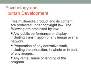 Psychology and
Human Development
  This multimedia product and its content
  are protected under copyright law. The
  following are prohibited by law:
  Any public performance or display,
  including transmission of any image over a
  network.
  Preparation of any derivative work,
  including the extraction, in whole or in part,
  of any images.
  Any rental, lease or lending of the
  program.
 