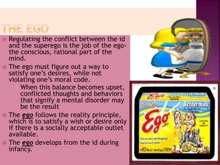  Regulating the conflict between the id
and the superego is the job of the ego-
the conscious, rational part of the
mind.
 The ego must figure out a way to
satisfy one’s desires, while not
violating one’s moral code.
 When this balance becomes upset,
conflicted thoughts and behaviors
that signify a mental disorder may
be the result
 The ego follows the reality principle,
which is to satisfy a wish or desire only
if there is a socially acceptable outlet
available.
 The ego develops from the id during
infancy.
 