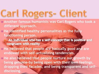  Another famous humanists was Carl Rogers who took a
different approach.
 He identified healthy personalities as the fully
functioning person.
 He believed that people are basically good and are
endowed with self-actualizing tendencies.
 He also believed that people nurture our growth by
being genuine-by being open with their own feelings,
dropping their facades, and being transparent and self-
disclosing.
 