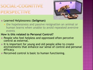  Learned Helplessness (Seligman)
 the hopelessness and passive resignation an animal or
human learns when unable to avoid repeated aversive
events
How is this related to Personal Control?
 People who feel helpless and oppressed often perceive
control as external.
 It is important for young and old people alike to create
environments that enhance our sense of control and personal
efficacy.
 Perceived control is basic to human functioning.
 