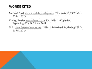 WORKS CITED
McLeod, Saul. www.simplyPsychology.org . “Humanism”, 2007. Web.
  25 Jan. 2013.
Cherry, Kendra. www.about.com guide. “What is Cognitive
  Psychology?” N.D. 25 Jan. 2013
N.P.. www.Degreedirectory.org. “What is behavioral Psychology” N.D.
   25 Jan. 2013
 