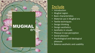 MUGHAL
era
Include
• Introduction
• Mughal region
• Basic characteristics
• Material use in Mughal era
• Textile techniques
• Design thinking
• Design aesthetics
• Aesthetic in visuals
• Pleasue in eye perception
• Social pleasure
• Psychological and ideological
pleasure
• Balance aesthetic and usability
 