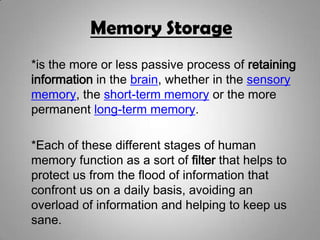 Memory Storage
*is the more or less passive process of retaining
information in the brain, whether in the sensory
memory, the short-term memory or the more
permanent long-term memory.
*Each of these different stages of human
memory function as a sort of filter that helps to
protect us from the flood of information that
confront us on a daily basis, avoiding an
overload of information and helping to keep us
sane.
 