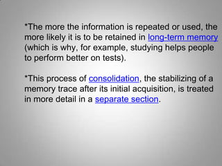 *The more the information is repeated or used, the
more likely it is to be retained in long-term memory
(which is why, for example, studying helps people
to perform better on tests).
*This process of consolidation, the stabilizing of a
memory trace after its initial acquisition, is treated
in more detail in a separate section.
 