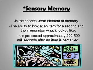 *Sensory Memory
-is the shortest-term element of memory.
-The ability to look at an item for a second and
then remember what it looked like.
-It is processed approximately 200-500
milliseconds after an item is perceived.
 