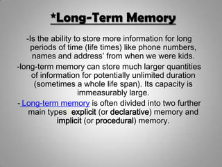 *Long-Term Memory
-Is the ability to store more information for long
periods of time (life times) like phone numbers,
names and address’ from when we were kids.
-long-term memory can store much larger quantities
of information for potentially unlimited duration
(sometimes a whole life span). Its capacity is
immeasurably large.
- Long-term memory is often divided into two further
main types: explicit (or declarative) memory and
implicit (or procedural) memory.
 