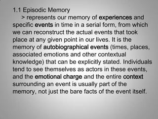 1.1 Episodic Memory
> represents our memory of experiences and
specific events in time in a serial form, from which
we can reconstruct the actual events that took
place at any given point in our lives. It is the
memory of autobiographical events (times, places,
associated emotions and other contextual
knowledge) that can be explicitly stated. Individuals
tend to see themselves as actors in these events,
and the emotional charge and the entire context
surrounding an event is usually part of the
memory, not just the bare facts of the event itself.
 