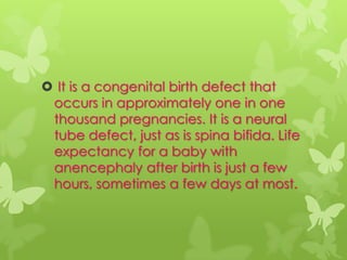  It is a congenital birth defect that
 occurs in approximately one in one
 thousand pregnancies. It is a neural
 tube defect, just as is spina bifida. Life
 expectancy for a baby with
 anencephaly after birth is just a few
 hours, sometimes a few days at most.
 