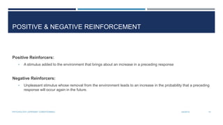 POSITIVE & NEGATIVE REINFORCEMENT
Positive Reinforcers:
• A stimulus added to the environment that brings about an increase in a preceding response
Negative Reinforcers:
• Unpleasant stimulus whose removal from the environment leads to an increase in the probability that a preceding
response will occur again in the future.
3/4/2014PSYCHOLOGY (OPERANT CONDITIONING) 10
 