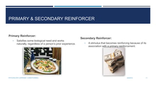 PRIMARY & SECONDARY REINFORCER
Primary Reinforcer:
• Satisfies some biological need and works
naturally, regardless of a person’s prior experience.
Secondary Reinforcer:
• A stimulus that becomes reinforcing because of its
association with a primary reinforcement.
3/4/2014PSYCHOLOGY (OPERANT CONDITIONING) 11
 
