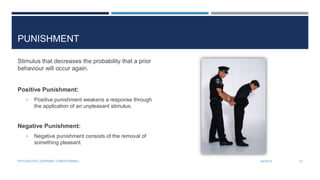 PUNISHMENT
Stimulus that decreases the probability that a prior
behaviour will occur again.
Positive Punishment:
• Positive punishment weakens a response through
the application of an unpleasant stimulus.
Negative Punishment:
• Negative punishment consists of the removal of
something pleasant.
3/4/2014PSYCHOLOGY (OPERANT CONDITIONING) 12
 